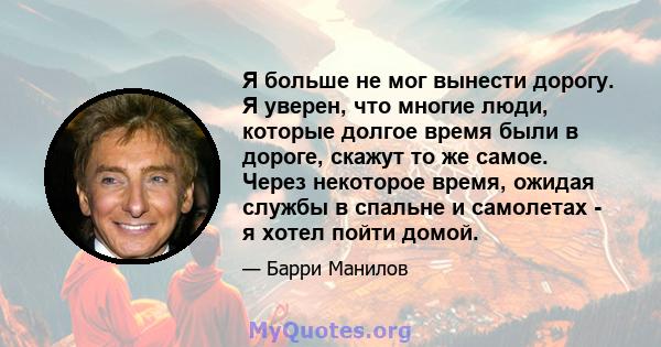 Я больше не мог вынести дорогу. Я уверен, что многие люди, которые долгое время были в дороге, скажут то же самое. Через некоторое время, ожидая службы в спальне и самолетах - я хотел пойти домой.