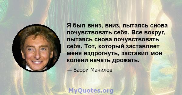 Я был вниз, вниз, пытаясь снова почувствовать себя. Все вокруг, пытаясь снова почувствовать себя. Тот, который заставляет меня вздрогнуть, заставил мои колени начать дрожать.