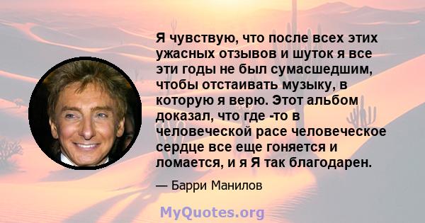 Я чувствую, что после всех этих ужасных отзывов и шуток я все эти годы не был сумасшедшим, чтобы отстаивать музыку, в которую я верю. Этот альбом доказал, что где -то в человеческой расе человеческое сердце все еще