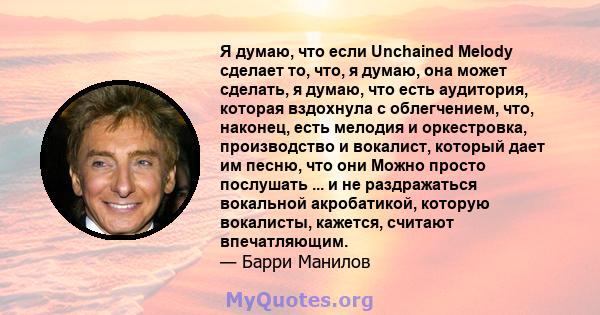 Я думаю, что если Unchained Melody сделает то, что, я думаю, она может сделать, я думаю, что есть аудитория, которая вздохнула с облегчением, что, наконец, есть мелодия и оркестровка, производство и вокалист, который