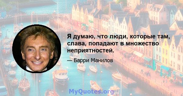 Я думаю, что люди, которые там, слава, попадают в множество неприятностей.