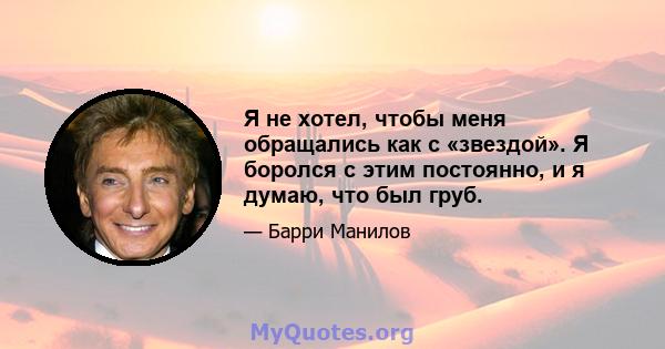 Я не хотел, чтобы меня обращались как с «звездой». Я боролся с этим постоянно, и я думаю, что был груб.