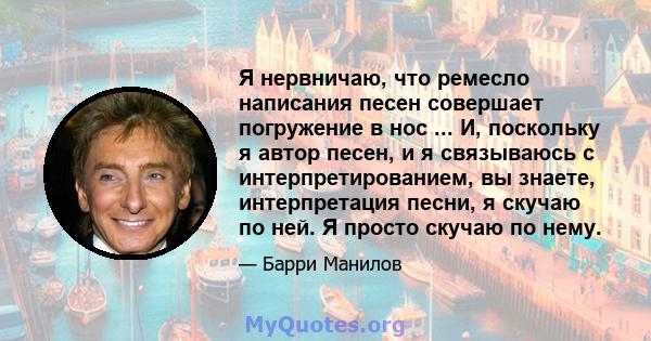 Я нервничаю, что ремесло написания песен совершает погружение в нос ... И, поскольку я автор песен, и я связываюсь с интерпретированием, вы знаете, интерпретация песни, я скучаю по ней. Я просто скучаю по нему.