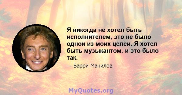 Я никогда не хотел быть исполнителем, это не было одной из моих целей. Я хотел быть музыкантом, и это было так.