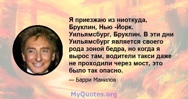 Я приезжаю из ниоткуда, Бруклин, Нью -Йорк. Уильямсбург, Бруклин. В эти дни Уильямсбург является своего рода зоной бедра, но когда я вырос там, водители такси даже не проходили через мост, это было так опасно.