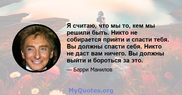 Я считаю, что мы то, кем мы решили быть. Никто не собирается прийти и спасти тебя. Вы должны спасти себя. Никто не даст вам ничего. Вы должны выйти и бороться за это.