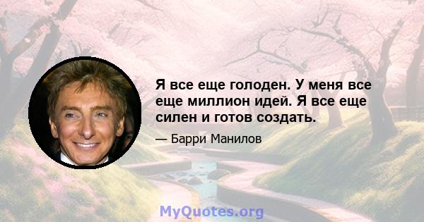 Я все еще голоден. У меня все еще миллион идей. Я все еще силен и готов создать.