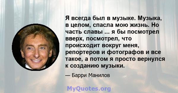 Я всегда был в музыке. Музыка, в целом, спасла мою жизнь. Но часть славы ... я бы посмотрел вверх, посмотрел, что происходит вокруг меня, репортеров и фотографов и все такое, а потом я просто вернулся к созданию музыки.