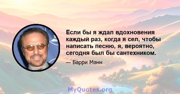 Если бы я ждал вдохновения каждый раз, когда я сел, чтобы написать песню, я, вероятно, сегодня был бы сантехником.