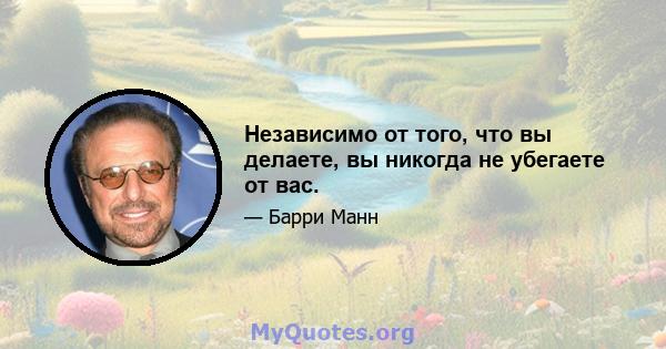 Независимо от того, что вы делаете, вы никогда не убегаете от вас.