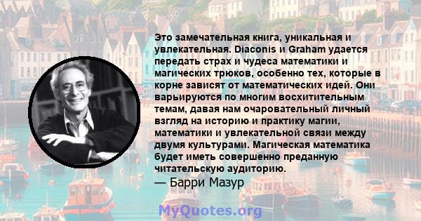 Это замечательная книга, уникальная и увлекательная. Diaconis и Graham удается передать страх и чудеса математики и магических трюков, особенно тех, которые в корне зависят от математических идей. Они варьируются по