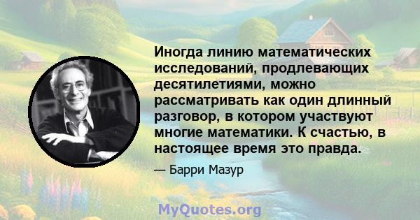 Иногда линию математических исследований, продлевающих десятилетиями, можно рассматривать как один длинный разговор, в котором участвуют многие математики. К счастью, в настоящее время это правда.