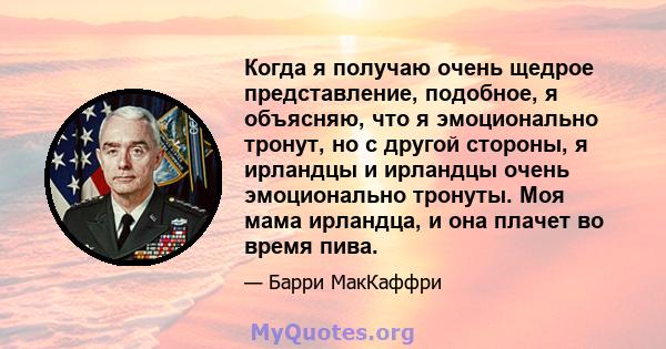 Когда я получаю очень щедрое представление, подобное, я объясняю, что я эмоционально тронут, но с другой стороны, я ирландцы и ирландцы очень эмоционально тронуты. Моя мама ирландца, и она плачет во время пива.