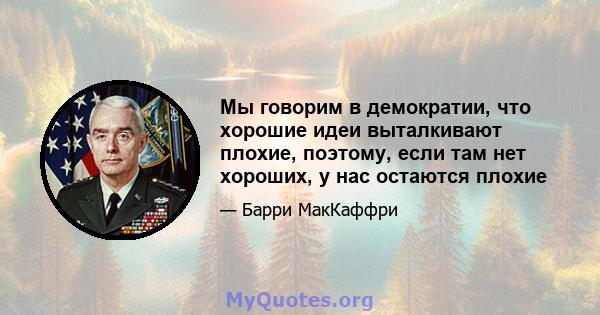 Мы говорим в демократии, что хорошие идеи выталкивают плохие, поэтому, если там нет хороших, у нас остаются плохие