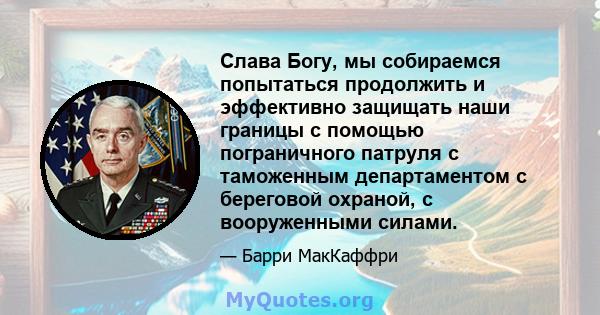 Слава Богу, мы собираемся попытаться продолжить и эффективно защищать наши границы с помощью пограничного патруля с таможенным департаментом с береговой охраной, с вооруженными силами.