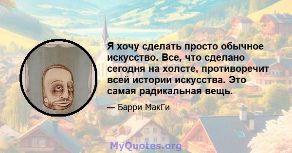 Я хочу сделать просто обычное искусство. Все, что сделано сегодня на холсте, противоречит всей истории искусства. Это самая радикальная вещь.