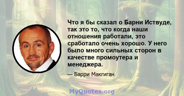 Что я бы сказал о Барни Иствуде, так это то, что когда наши отношения работали, это сработало очень хорошо. У него было много сильных сторон в качестве промоутера и менеджера.