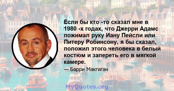 Если бы кто -то сказал мне в 1980 -х годах, что Джерри Адамс пожимал руку Иану Пейсли или Питеру Робинсону, я бы сказал, положил этого человека в белый костюм и запереть его в мягкой камере.