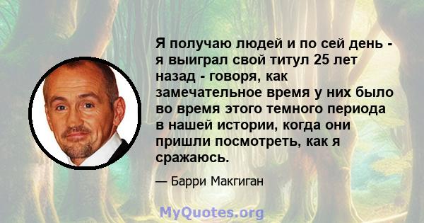 Я получаю людей и по сей день - я выиграл свой титул 25 лет назад - говоря, как замечательное время у них было во время этого темного периода в нашей истории, когда они пришли посмотреть, как я сражаюсь.