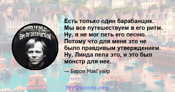 Есть только один барабанщик. Мы все путешествуем в его ритм. Ну, я не мог петь его песню. Потому что для меня это не было правдивым утверждением. Ну, Линда пела это, и это был монстр для нее.