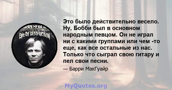 Это было действительно весело. Ну, Бобби был в основном народным певцом. Он не играл ни с какими группами или чем -то еще, как все остальные из нас. Только что сыграл свою гитару и пел свои песни.