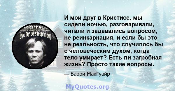 И мой друг в Кристисе, мы сидели ночью, разговаривали, читали и задавались вопросом, не реинкарнация, и если бы это не реальность, что случилось бы с человеческим духом, когда тело умирает? Есть ли загробная жизнь?