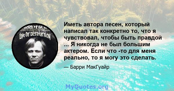 Иметь автора песен, который написал так конкретно то, что я чувствовал, чтобы быть правдой ... Я никогда не был большим актером. Если что -то для меня реально, то я могу это сделать.