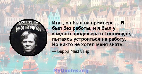 Итак, он был на премьере ... Я был без работы, и я был у каждого продюсера в Голливуде, пытаясь устроиться на работу. Но никто не хотел меня знать.