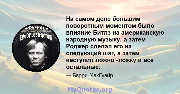 На самом деле большим поворотным моментом было влияние Битлз на американскую народную музыку, а затем Роджер сделал его на следующий шаг, а затем наступил ложно -ложку и все остальные.