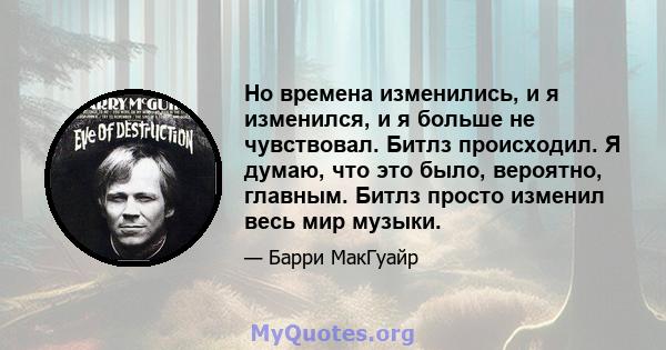 Но времена изменились, и я изменился, и я больше не чувствовал. Битлз происходил. Я думаю, что это было, вероятно, главным. Битлз просто изменил весь мир музыки.