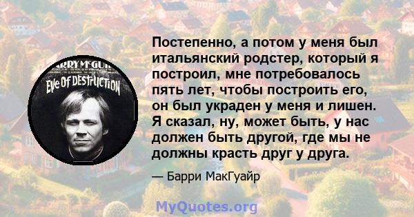 Постепенно, а потом у меня был итальянский родстер, который я построил, мне потребовалось пять лет, чтобы построить его, он был украден у меня и лишен. Я сказал, ну, может быть, у нас должен быть другой, где мы не