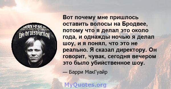 Вот почему мне пришлось оставить волосы на Бродвее, потому что я делал это около года, и однажды ночью я делал шоу, и я понял, что это не реально. Я сказал директору. Он говорит, чувак, сегодня вечером это было