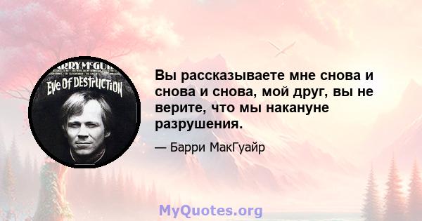 Вы рассказываете мне снова и снова и снова, мой друг, вы не верите, что мы накануне разрушения.