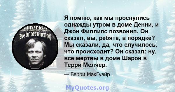 Я помню, как мы проснулись однажды утром в доме Денни, и Джон Филлипс позвонил. Он сказал, вы, ребята, в порядке? Мы сказали, да, что случилось, что происходит? Он сказал: ну, все мертвы в доме Шарон в Терри Мелчер.