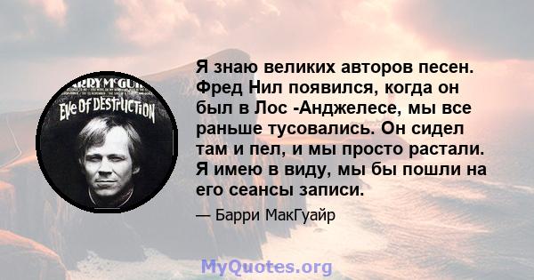 Я знаю великих авторов песен. Фред Нил появился, когда он был в Лос -Анджелесе, мы все раньше тусовались. Он сидел там и пел, и мы просто растали. Я имею в виду, мы бы пошли на его сеансы записи.