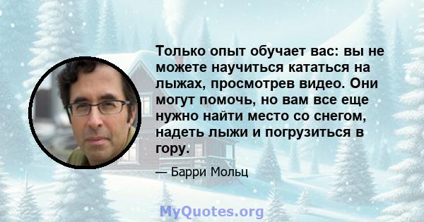 Только опыт обучает вас: вы не можете научиться кататься на лыжах, просмотрев видео. Они могут помочь, но вам все еще нужно найти место со снегом, надеть лыжи и погрузиться в гору.