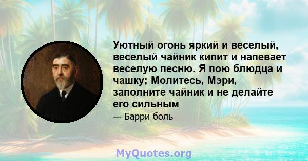 Уютный огонь яркий и веселый, веселый чайник кипит и напевает веселую песню. Я пою блюдца и чашку; Молитесь, Мэри, заполните чайник и не делайте его сильным