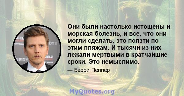 Они были настолько истощены и морская болезнь, и все, что они могли сделать, это ползти по этим пляжам. И тысячи из них лежали мертвыми в кратчайшие сроки. Это немыслимо.