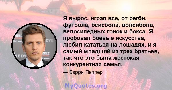 Я вырос, играя все, от регби, футбола, бейсбола, волейбола, велосипедных гонок и бокса. Я пробовал боевые искусства, любил кататься на лошадях, и я самый младший из трех братьев, так что это была жестокая конкурентная