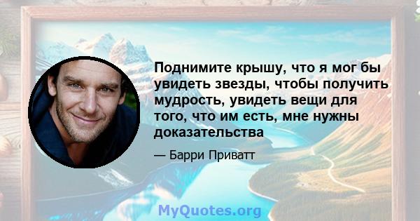 Поднимите крышу, что я мог бы увидеть звезды, чтобы получить мудрость, увидеть вещи для того, что им есть, мне нужны доказательства