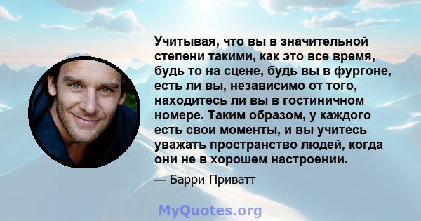 Учитывая, что вы в значительной степени такими, как это все время, будь то на сцене, будь вы в фургоне, есть ли вы, независимо от того, находитесь ли вы в гостиничном номере. Таким образом, у каждого есть свои моменты,