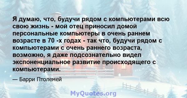 Я думаю, что, будучи рядом с компьютерами всю свою жизнь - мой отец приносил домой персональные компьютеры в очень раннем возрасте в 70 -х годах - так что, будучи рядом с компьютерами с очень раннего возраста, возможно, 