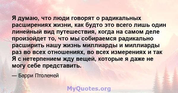 Я думаю, что люди говорят о радикальных расширениях жизни, как будто это всего лишь один линейный вид путешествия, когда на самом деле произойдет то, что мы собираемся радикально расширить нашу жизнь миллиарды и