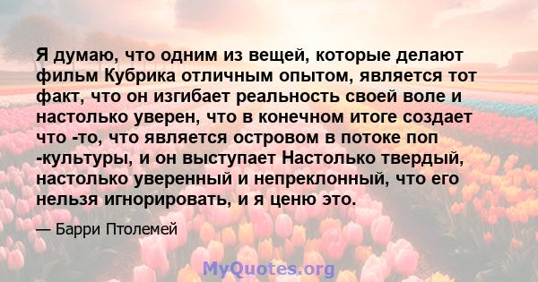 Я думаю, что одним из вещей, которые делают фильм Кубрика отличным опытом, является тот факт, что он изгибает реальность своей воле и настолько уверен, что в конечном итоге создает что -то, что является островом в