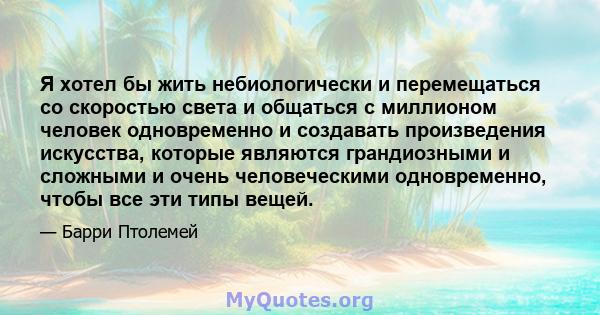 Я хотел бы жить небиологически и перемещаться со скоростью света и общаться с миллионом человек одновременно и создавать произведения искусства, которые являются грандиозными и сложными и очень человеческими