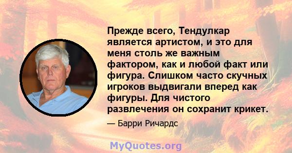 Прежде всего, Тендулкар является артистом, и это для меня столь же важным фактором, как и любой факт или фигура. Слишком часто скучных игроков выдвигали вперед как фигуры. Для чистого развлечения он сохранит крикет.