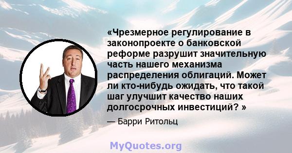 «Чрезмерное регулирование в законопроекте о банковской реформе разрушит значительную часть нашего механизма распределения облигаций. Может ли кто-нибудь ожидать, что такой шаг улучшит качество наших долгосрочных