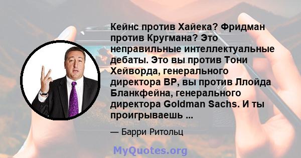 Кейнс против Хайека? Фридман против Кругмана? Это неправильные интеллектуальные дебаты. Это вы против Тони Хейворда, генерального директора BP, вы против Ллойда Бланкфейна, генерального директора Goldman Sachs. И ты