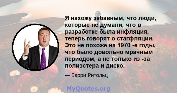 Я нахожу забавным, что люди, которые не думали, что в разработке была инфляция, теперь говорят о стагфляции. Это не похоже на 1970 -е годы, что было довольно мрачным периодом, а не только из -за полиэстера и диско.