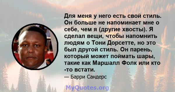 Для меня у него есть свой стиль. Он больше не напоминает мне о себе, чем я (другие хвосты). Я сделал вещи, чтобы напомнить людям о Тони Дорсетте, но это был другой стиль. Он парень, который может поймать шары, такие как 